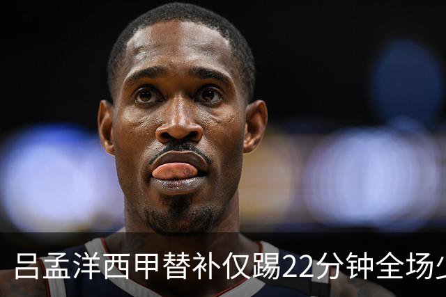 吕孟洋西甲替补仅踢22分钟全场少触球，一次过人一次妙传却难获队友信任
