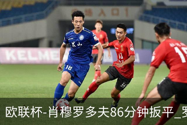 欧联杯-肖穆罗多夫86分钟扳平 罗马遭绝杀1-2客负