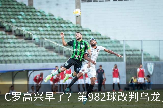 C罗高兴早了？第982球改判乌龙，siu庆祝2次0球，评分8.1降为7.1